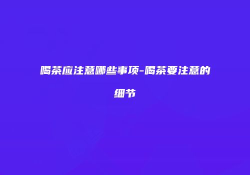 喝茶应注意哪些事项-喝茶要注意的细节