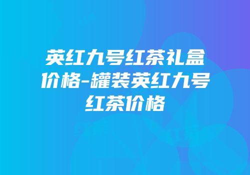 英红九号红茶礼盒价格-罐装英红九号红茶价格