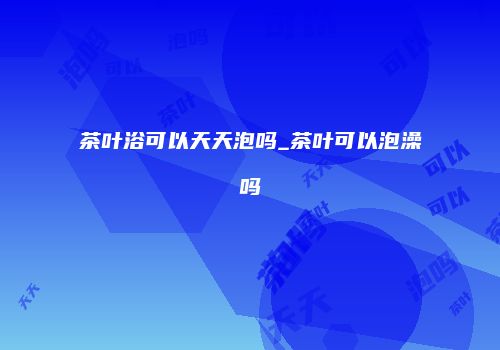 茶叶浴可以天天泡吗_茶叶可以泡澡吗
