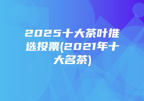 2025十大茶叶推选投票(2021年十大名茶)