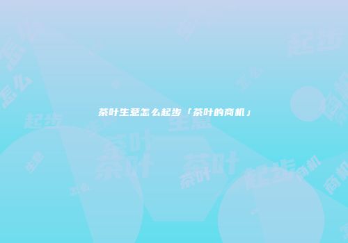 茶叶生意怎么起步「茶叶的商机」