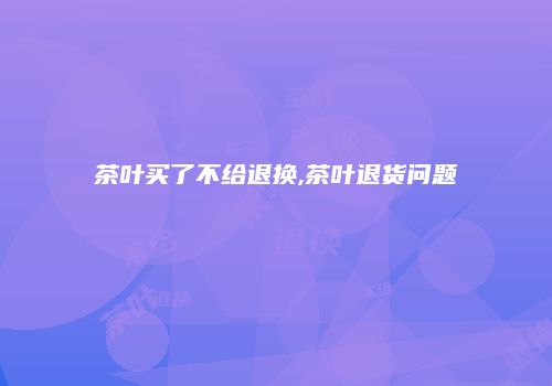 茶叶买了不给退换,茶叶退货问题