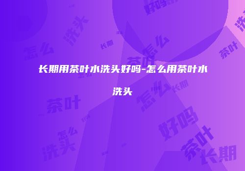 长期用茶叶水洗头好吗-怎么用茶叶水洗头
