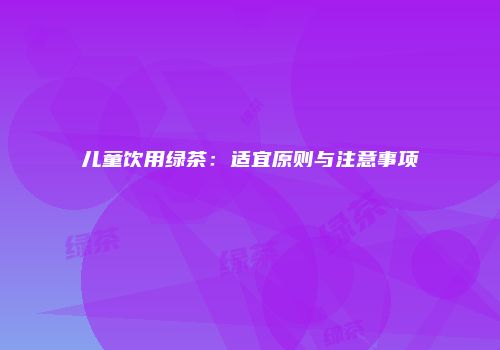 儿童饮用绿茶：适宜原则与注意事项
