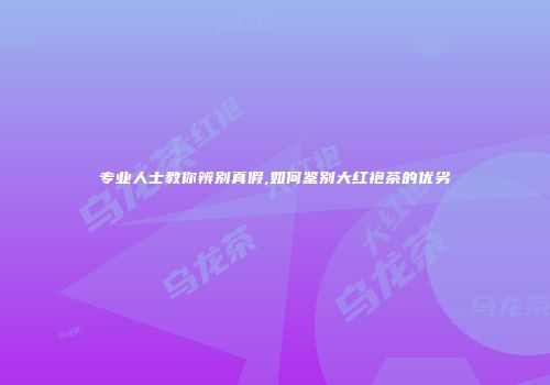 专业人士教你辨别真假,如何鉴别大红袍茶的优劣