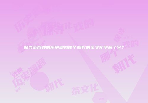 探寻茶百戏的历史渊源哪个朝代的茶文化孕育了它？