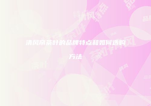 清风帘茶叶的品牌特点和如何选购方法