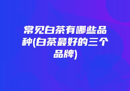 常见白茶有哪些品种(白茶最好的三个品牌)
