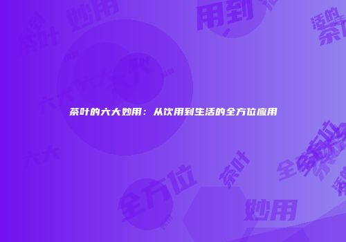 茶叶的六大妙用：从饮用到生活的全方位应用