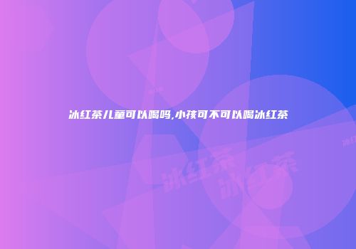 冰红茶儿童可以喝吗,小孩可不可以喝冰红茶