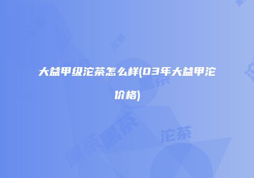 大益甲级沱茶怎么样(03年大益甲沱价格)