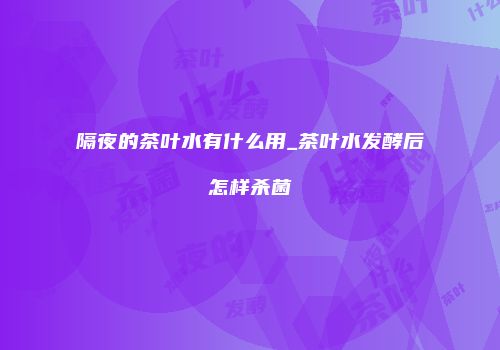 隔夜的茶叶水有什么用_茶叶水发酵后怎样杀菌