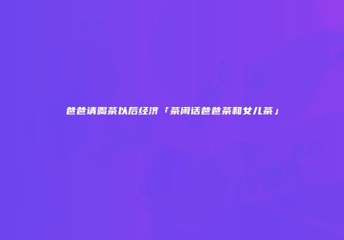 爸爸请喝茶以后经济「茶闲话爸爸茶和女儿茶」
