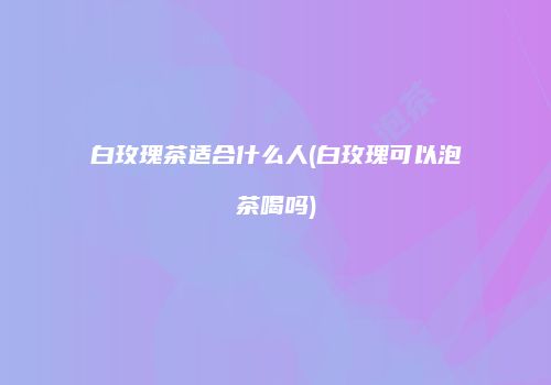 白玫瑰茶适合什么人(白玫瑰可以泡茶喝吗)