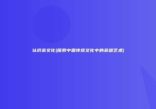 认识茶文化(探索中国传统文化中的茶道艺术)