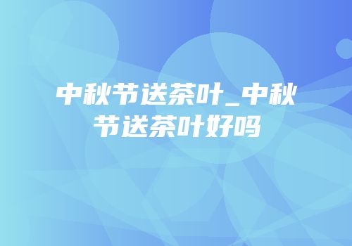 中秋节送茶叶_中秋节送茶叶好吗