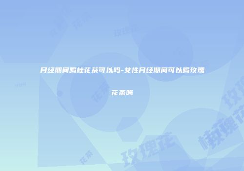 月经期间喝桂花茶可以吗-女性月经期间可以喝玫瑰花茶吗