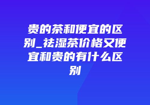 贵的茶和便宜的区别_祛湿茶价格又便宜和贵的有什么区别