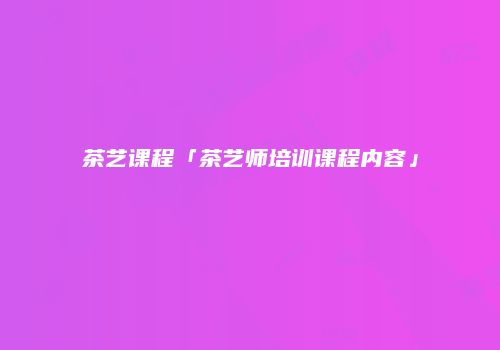 茶艺课程「茶艺师培训课程内容」