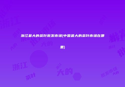 浙江最大的茶叶批发市场(中国最大的茶叶市场在哪里)