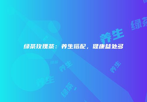 绿茶玫瑰茶：养生搭配，健康益处多