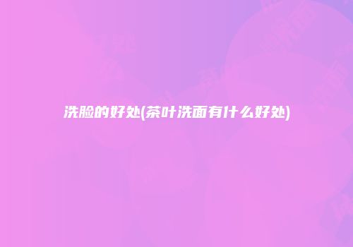洗脸的好处(茶叶洗面有什么好处)