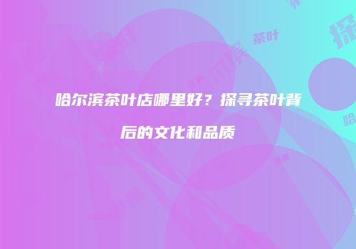 哈尔滨茶叶店哪里好？探寻茶叶背后的文化和品质