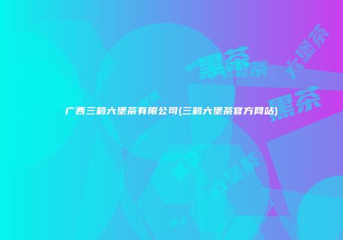 广西三鹤六堡茶有限公司(三鹤六堡茶官方网站)