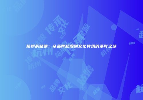 杭州茶姑娘：从品牌起源到文化传承的茶叶之旅