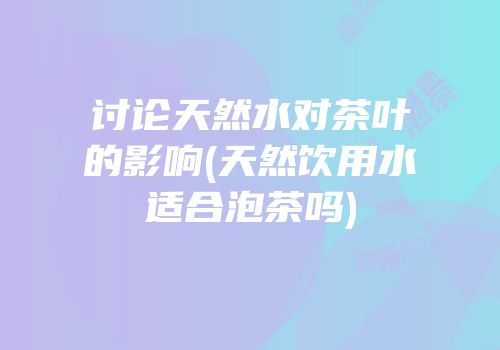 讨论天然水对茶叶的影响(天然饮用水适合泡茶吗)