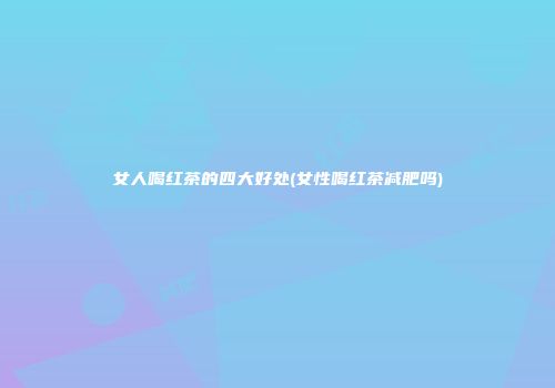 女人喝红茶的四大好处(女性喝红茶减肥吗)