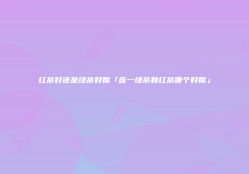 红茶好还是绿茶好喝「统一绿茶和红茶哪个好喝」