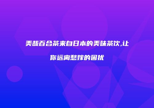 美哉百合茶来自日本的美味茶饮,让你远离愁嫁的困扰