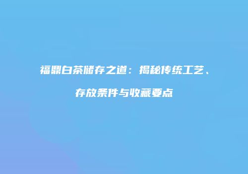 福鼎白茶储存之道：揭秘传统工艺、存放条件与收藏要点