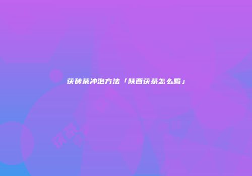 茯砖茶冲泡方法「陕西茯茶怎么喝」