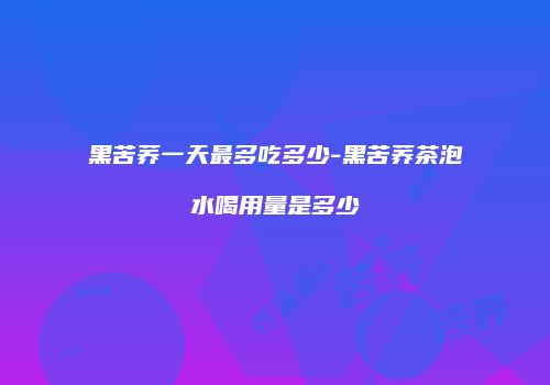 黑苦荞一天最多吃多少-黑苦荞茶泡水喝用量是多少