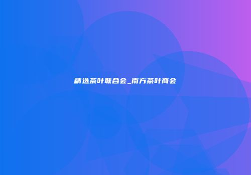 精选茶叶联合会_南方茶叶商会