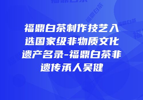 福鼎白茶制作技艺入选国家级非物质文化遗产名录-福鼎白茶非遗传承人吴健