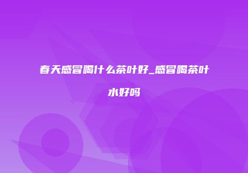 春天感冒喝什么茶叶好_感冒喝茶叶水好吗