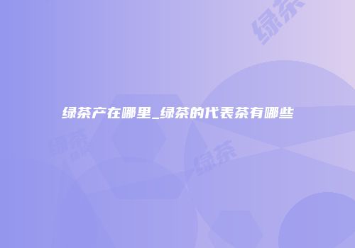 绿茶产在哪里_绿茶的代表茶有哪些