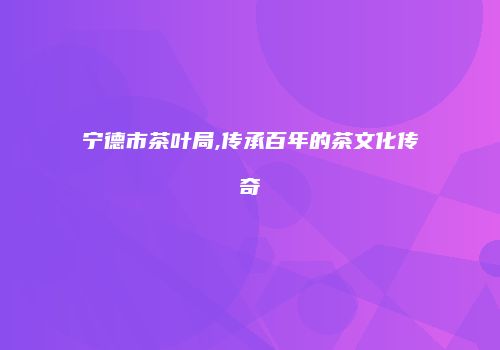 宁德市茶叶局,传承百年的茶文化传奇