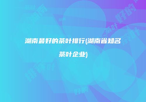 湖南最好的茶叶排行(湖南省知名茶叶企业)