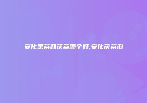 安化黑茶和茯茶哪个好,安化茯茶泡