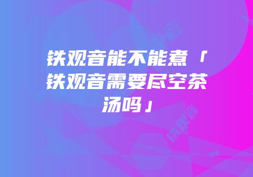 铁观音能不能煮「铁观音需要尽空茶汤吗」