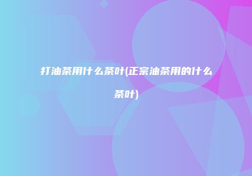 打油茶用什么茶叶(正宗油茶用的什么茶叶)
