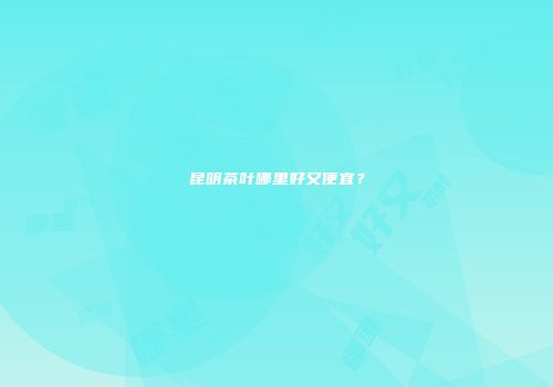 昆明茶叶哪里好又便宜？