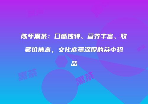 陈年黑茶：口感独特、营养丰富、收藏价值高，文化底蕴深厚的茶中珍品