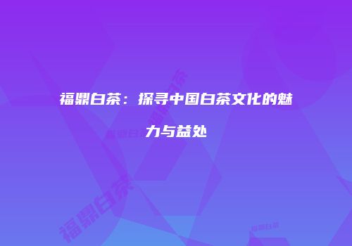 福鼎白茶：探寻中国白茶文化的魅力与益处