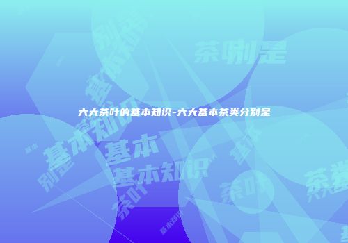 六大茶叶的基本知识-六大基本茶类分别是