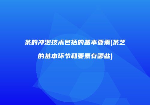 茶的冲泡技术包括的基本要素(茶艺的基本环节和要素有哪些)